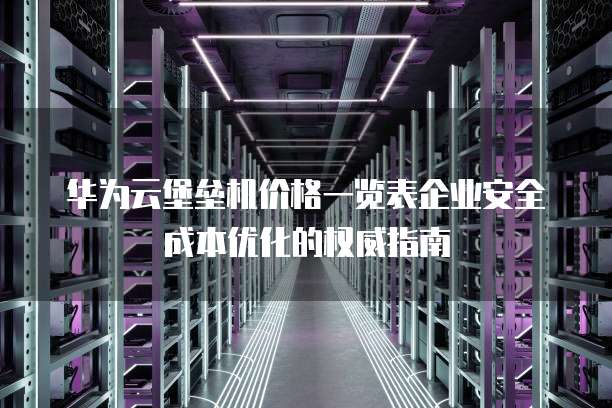 华为云堡垒机价格一览表企业安全成本优化的权威指南  