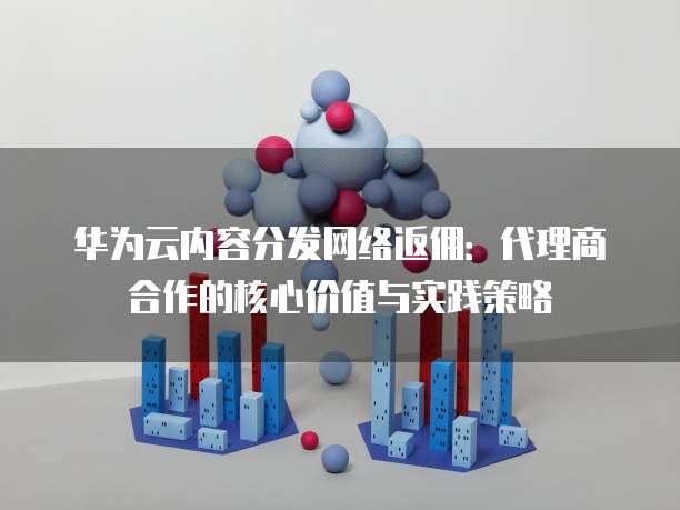 华为云内容分发网络返佣:代理商合作的核心价值与实践策略