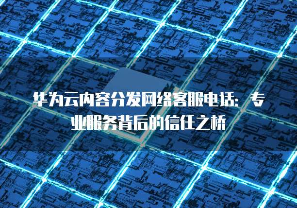 华为云内容分发网络客服电话：专业服务背后的信任之桥