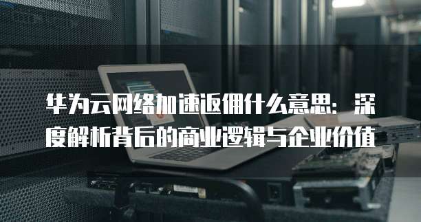 华为云网络加速返佣什么意思:深度解析背后的商业逻辑与企业价值