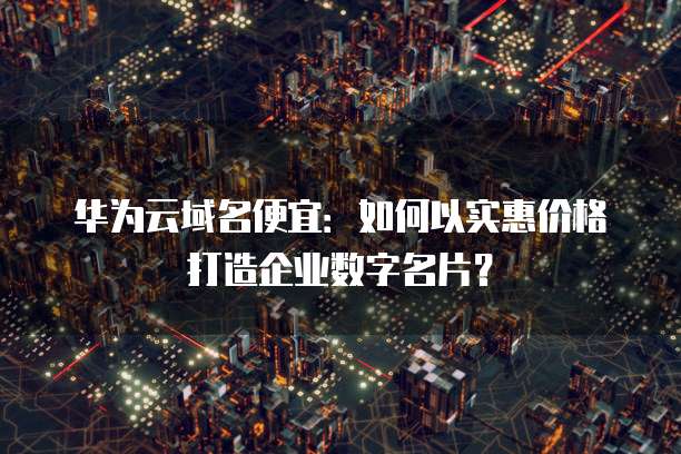 华为云域名便宜:如何以实惠价格打造企业数字名片?