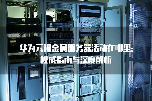 华为云裸金属服务器活动在哪里：权威指南与深度解析