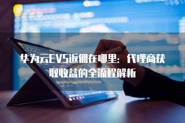 华为云EVS返佣在哪里：代理商获取收益的全流程解析