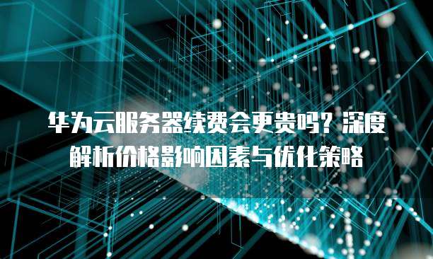 华为云服务器续费会更贵吗?深度解析价格影响因素与优化策略