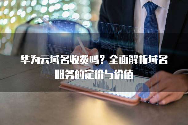 华为云域名收费吗?全面解析域名服务的定价与价值