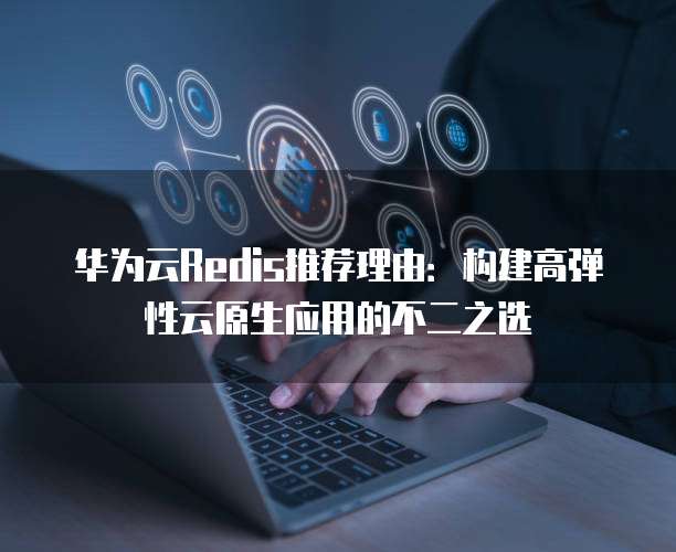 华为云Redis推荐理由:构建高弹性云原生应用的不二之选