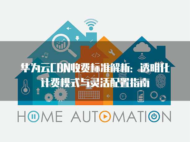 华为云CDN收费标准解析：透明化计费模式与灵活配置指南