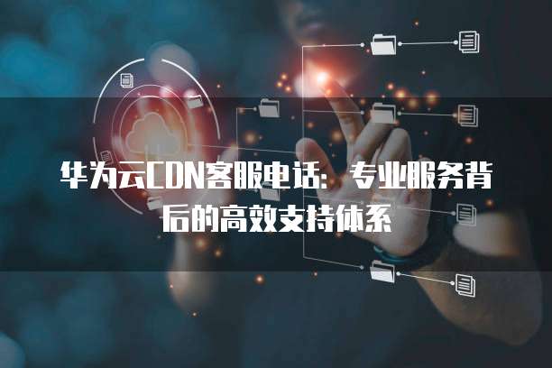 华为云CDN客服电话:专业服务背后的高效支持体系