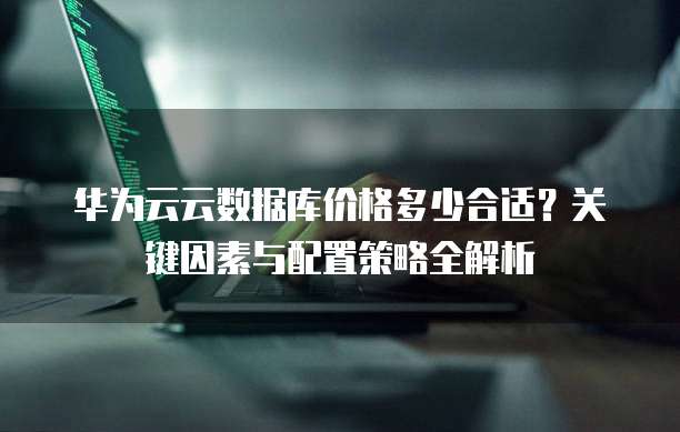 华为云云数据库价格多少合适?关键因素与配置策略全解析