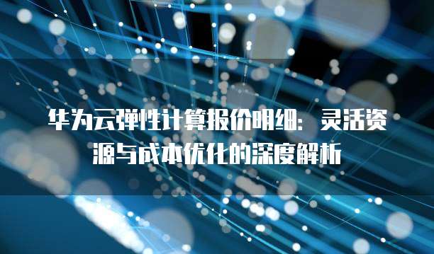 华为云弹性计算报价明细:灵活资源与成本优化的深度解析