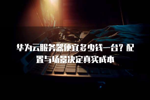 华为云服务器便宜多少钱一台?配置与场景决定真实成本