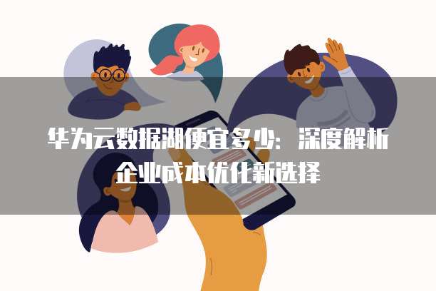 华为云数据湖便宜多少:深度解析企业成本优化新选择