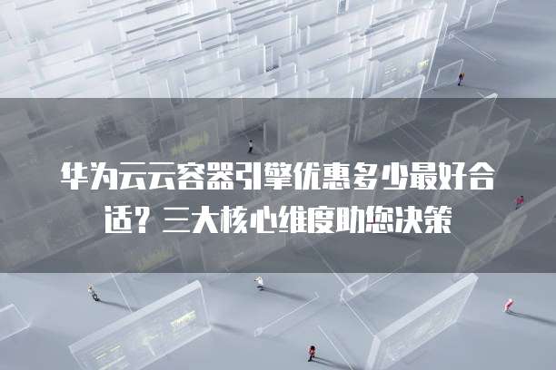 华为云云容器引擎优惠多少最好合适?三大核心维度助您决策