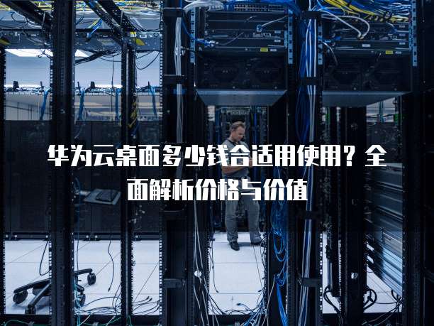 华为云桌面多少钱合适用使用?全面解析价格与价值