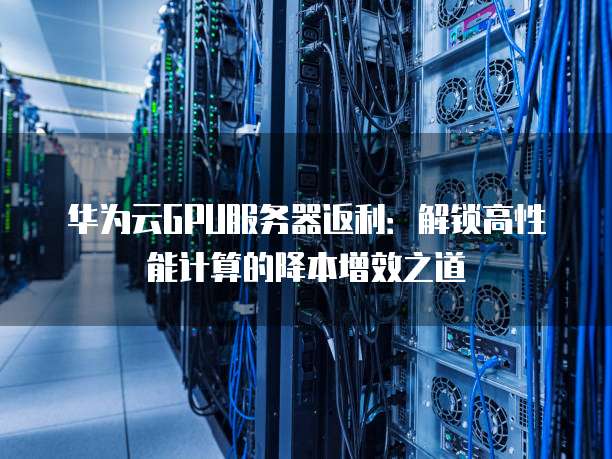 华为云GPU服务器返利:解锁高性能计算的降本增效之道