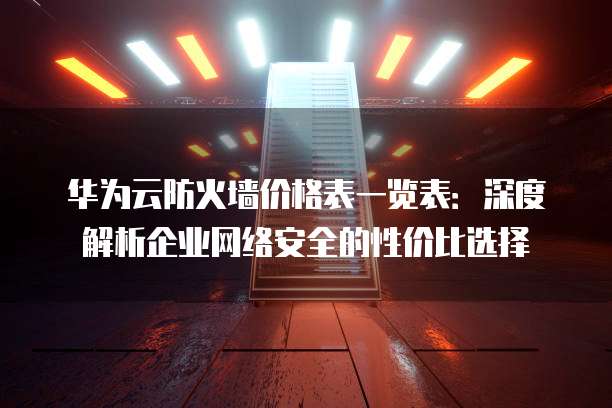 华为云防火墙价格表一览表:深度解析企业网络安全的性价比选择