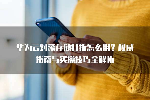 华为云对象存储打折怎么用?权威指南与实操技巧全解析