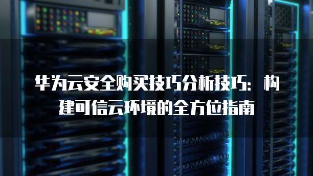 华为云安全购买技巧分析技巧:构建可信云环境的全方位指南