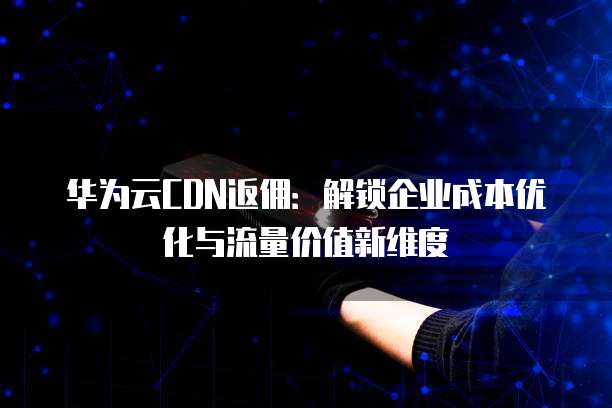 华为云CDN返佣:解锁企业成本优化与流量价值新维度