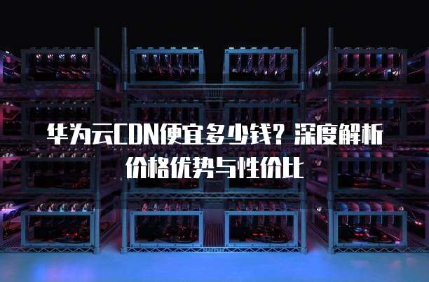 华为云CDN便宜多少钱?深度解析价格优势与性价比