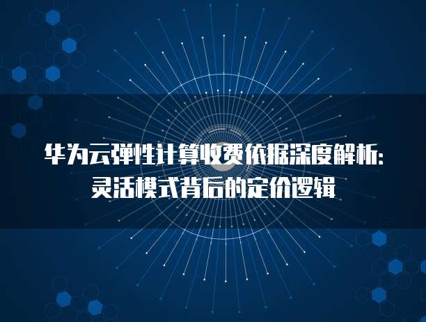 华为云弹性计算收费依据深度解析：灵活模式背后的定价逻辑