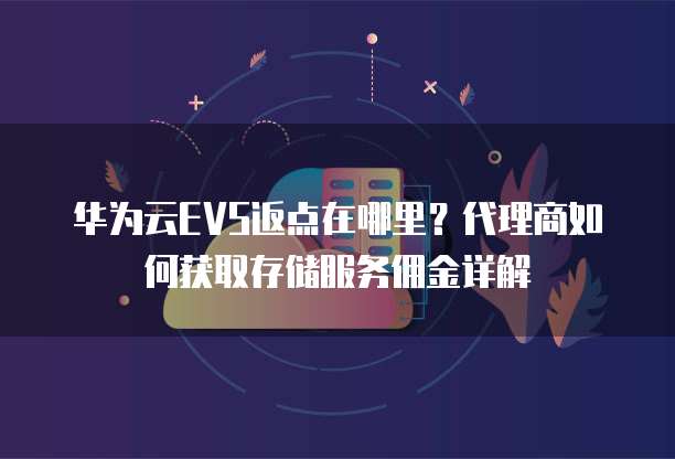 华为云EVS返点在哪里？代理商如何获取存储服务佣金详解