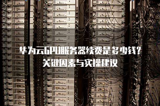 华为云GPU服务器续费是多少钱?关键因素与实操建议