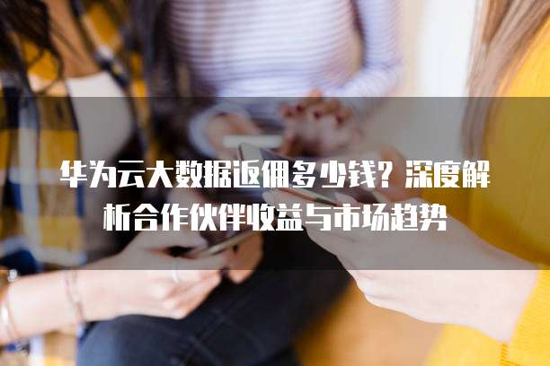 华为云大数据返佣多少钱?深度解析合作伙伴收益与市场趋势