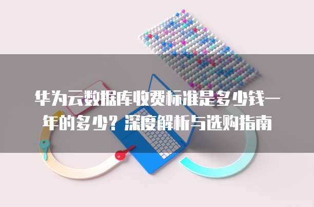 华为云数据库收费标准是多少钱一年的多少?深度解析与选购指南
