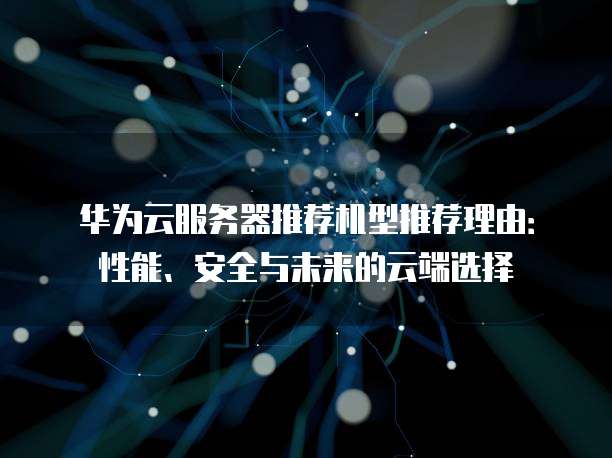 华为云服务器推荐机型推荐理由:性能、安全与未来的云端选择
