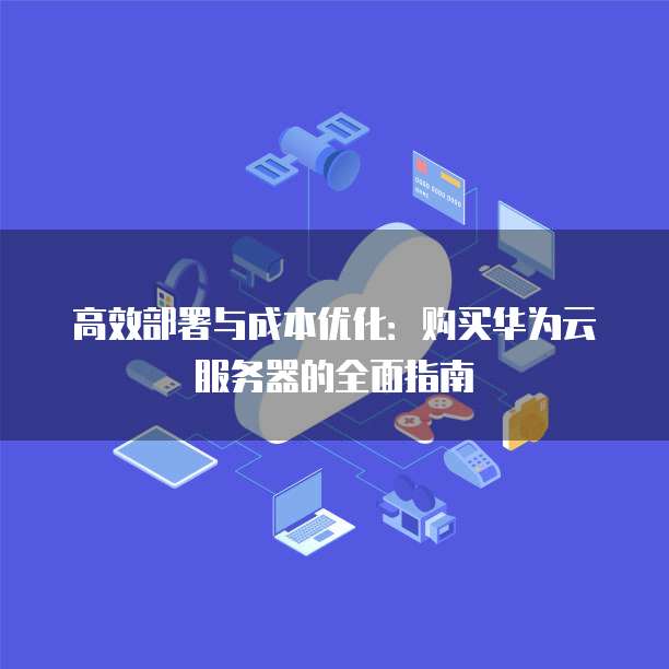 高效部署与成本优化:购买华为云服务器的全面指南