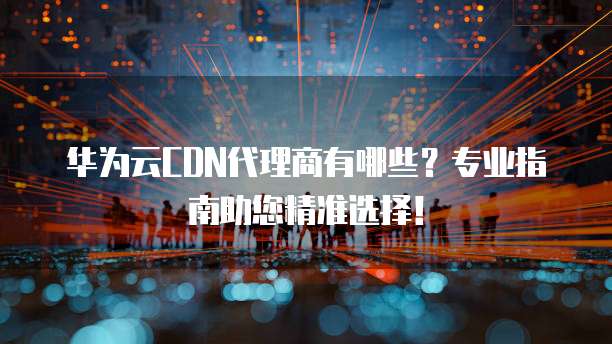 华为云CDN代理商有哪些?专业指南助您精准选择!