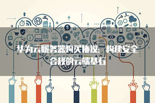 华为云服务器购买协议:构建安全合规的云端基石