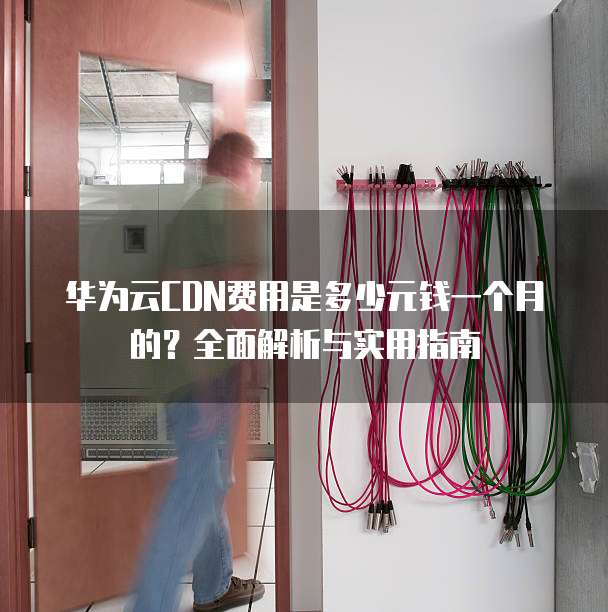 华为云CDN费用是多少元钱一个月的?全面解析与实用指南