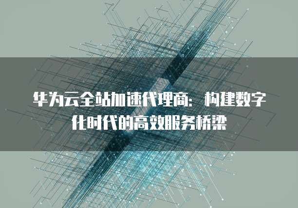 华为云全站加速代理商:构建数字化时代的高效服务桥梁