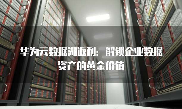 华为云数据湖返利:解锁企业数据资产的黄金价值