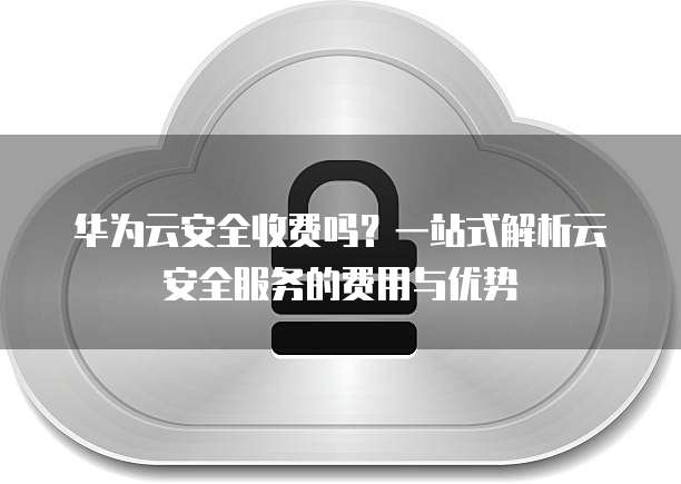 华为云安全收费吗?一站式解析云安全服务的费用与优势