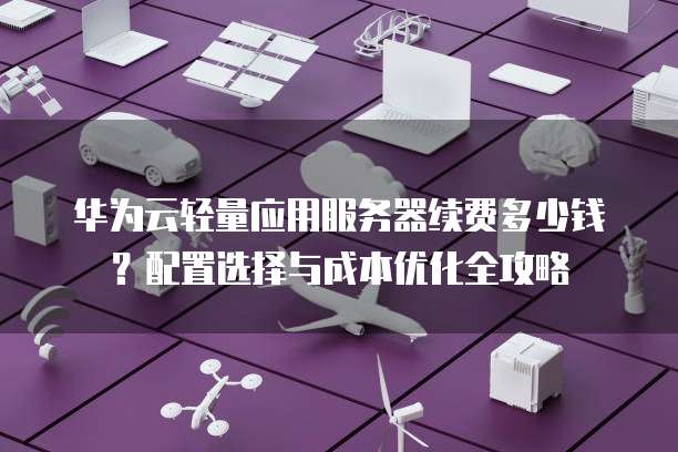 华为云轻量应用服务器续费多少钱?配置选择与成本优化全攻略