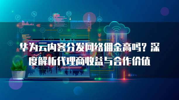 华为云内容分发网络佣金高吗?深度解析代理商收益与合作价值