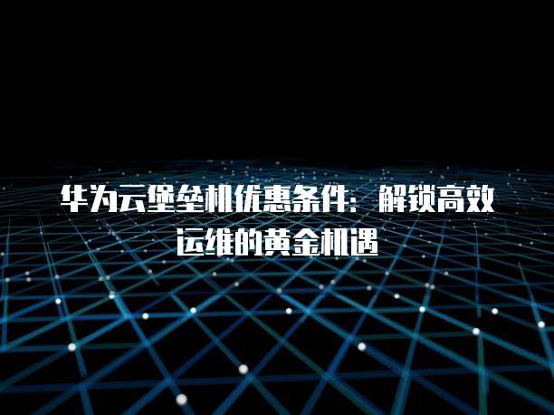 华为云堡垒机优惠条件:解锁高效运维的黄金机遇