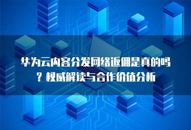 华为云内容分发网络返佣是真的吗?权威解读与合作价值分析
