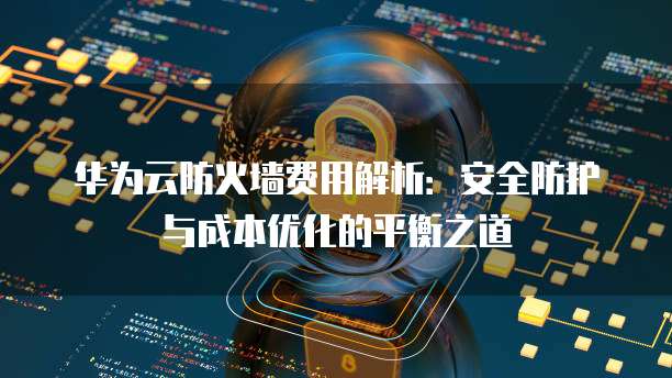 华为云防火墙费用解析:安全防护与成本优化的平衡之道
