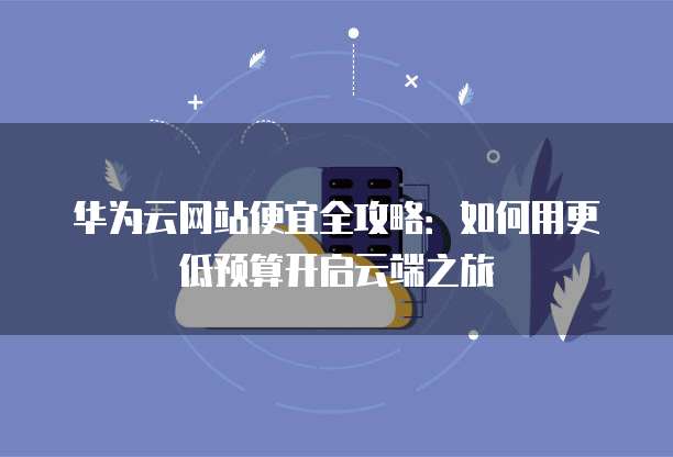 华为云网站便宜全攻略:如何用更低预算开启云端之旅