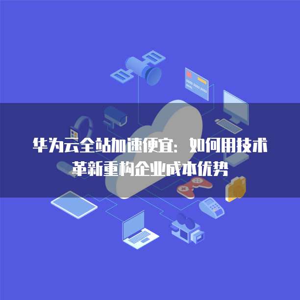 华为云全站加速便宜:如何用技术革新重构企业成本优势