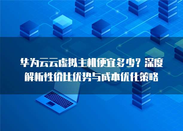 华为云云虚拟主机便宜多少?深度解析性价比优势与成本优化策略