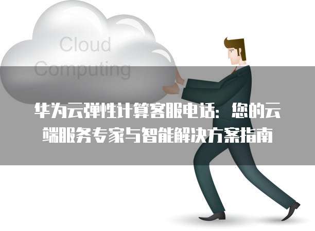 华为云弹性计算客服电话：您的云端服务专家与智能解决方案指南