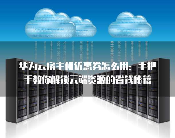 华为云宿主机优惠券怎么用:手把手教你解锁云端资源的省钱秘籍