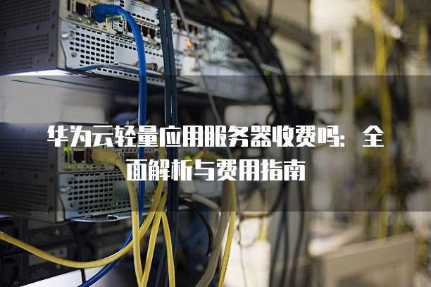 华为云轻量应用服务器收费吗:全面解析与费用指南