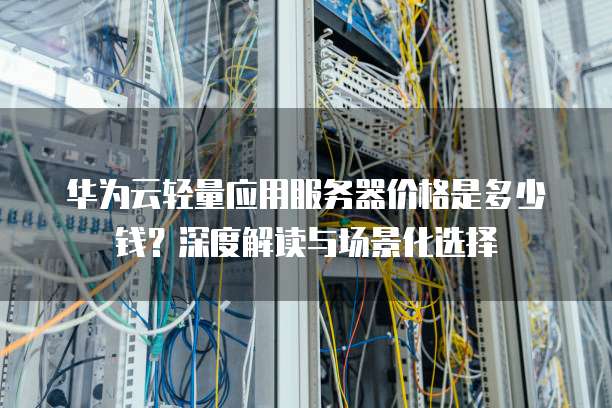 华为云轻量应用服务器价格是多少钱?深度解读与场景化选择