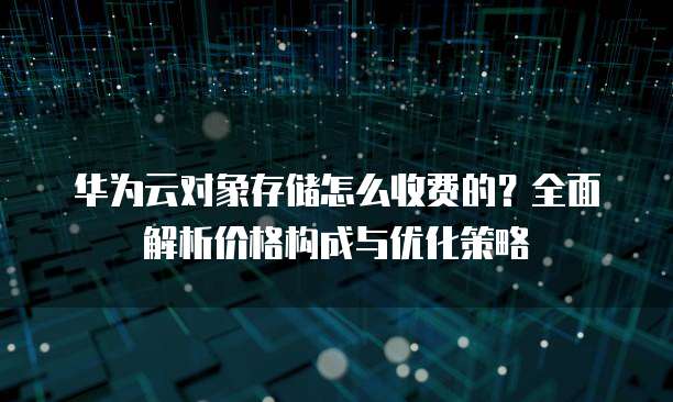 华为云对象存储怎么收费的?全面解析价格构成与优化策略